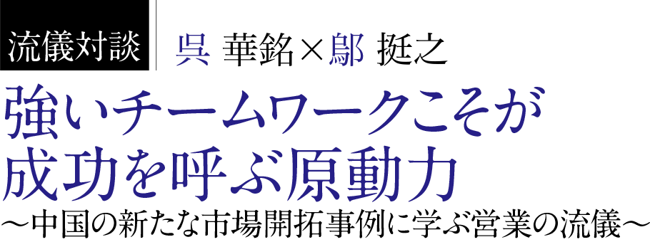 流儀対談呉華銘╳鄔挺之強いチームワークこそが成功を呼ぶ原動力中国の新たな市場開拓事例に学ぶ営業の流儀