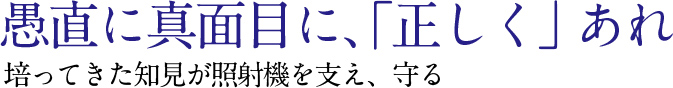 愚直に真面目に，“正しく”あれ培ってきた知見が照射機を支え，守る