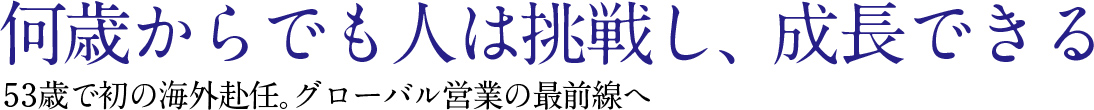 何歳からでも人は挑戦し，成長できる53歳で初の海外赴任。グロ，バル営業の最前線へ